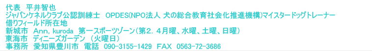 代表　平井智也 ジャパンケネルクラブ公認訓練士　OPDES(NPO法人 犬の総合教育社会化推進機構)マイスタードッグトレーナー 借りフィールド所在地　 新城市　Ａｎｎ，kuroda　第一スポーツゾーン（第２．４月曜、水曜、土曜、日曜） 東海市　ディニーズガーデン　（火曜日）　　　　　　　　　　　　　 事務所　愛知県豊川市　電話　090-3155-1429　ＦＡＸ　0563-72-3686 