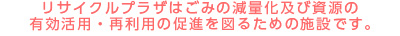 リサイクルプラザはごみの減量化及び資源の
有効活用・再利用の促進を図るための施設です。
