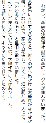 　むかし、森前の秋葉神社の裏の森に、キツネが住んでいました。

お風呂に入れてもらおうと、近くの家へ出かけた太郎作がなかなか
帰ってこないので、家の人が探しに行くと、畑の肥だめに入って、
「いい湯だなぁ～」と鼻唄を歌っていました。
キツネにだまされていたのは、太郎作だけではありません。
村では何人も何人も、キツネにだまされていたのです。