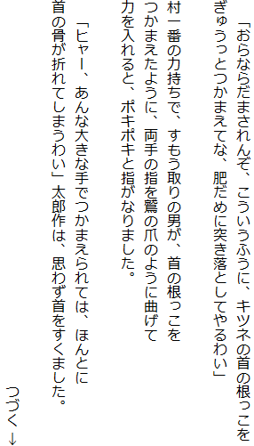 　「おらならだまされんぞ、こういうふうに、キツネの首の根っこを
ぎゅうっとつかまえてな、肥だめに突き落としてやるわい」

村一番の力持ちで、すもう取りの男が、首の根っこを
つかまえたように、両手の指を鷲の爪のように曲げて
力を入れると、ポキポキと指がなりました。

　「ヒャー、あんな大きな手でつかまえられては、ほんとに
首の骨が折れてしまうわい」太郎作は、思わず首をすくました。

　　　　　　　　　　　　　　　　　　　　　　　　　　　つづく ↓