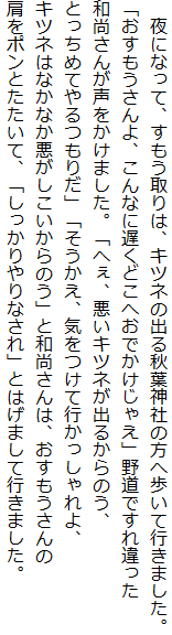 　夜になって、すもう取りは、キツネの出る秋葉神社の方へ歩いて行きました。
「おすもうさんよ、こんなに遅くどこへおでかけじゃえ」野道ですれ違った
和尚さんが声をかけました。「へぇ、悪いキツネが出るからのう、
とっちめてやるつもりだ」「そうかえ、気をつけて行かっしゃれよ、
キツネはなかなか悪がしこいからのう」と和尚さんは、おすもうさんの
肩をポンとたたいて、「しっかりやりなされ」とはげまして行きました。