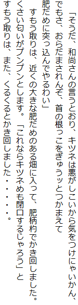 　「そうだ、和尚さんの言うとおり、キツネは悪がしこいから気をつけにゃいかん、
でもさ、おらだまされんぞ、首の根っこをぎゅうッとつかまえて
肥だめに突っ込んでやるわい」
　すもう取りは、近くの大きな肥だめのある畑に入って、肥柄杓でかき回しました。
くさい匂いがプンプンとします。「これならキツネめも閉口するじゃろう」と
すもう取りは、また、くるくるとかき回しました・・・・・。