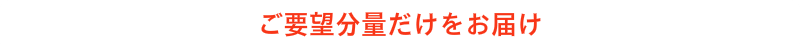 ご要望分だけをお届けします