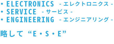 ・ELECTRONICS -エレクトロニクス ・SERVICE -サービス ・ENGINEERING -エンジニアリング- 略して“E・S・E”