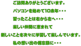 　　　ご訪問ありがとうございます。  　　　パソコンを始めて10余年・・・  　　　習ったことは右から左へ・・・  　　　楽しい仲間に恵まれて  新しいことを次々に学習して楽しんでいます。  　　　私の想い出の備忘録に・・・