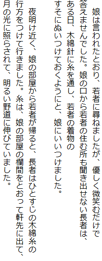 　娘は言われたとおり、若者に尋ねましたが、優しく微笑むだけで
答えませんでした。娘の口から若者の住む所も聞き出せない長者は、
ある日、木綿針に糸を通し、若者の着物の
すそにぬいつけておくようにと、娘にいいつけました。

　夜明け近く、娘の部屋から若者が帰ると、長者はひとすじの木綿糸の
行方をつけて行きました。糸は、娘の部屋の欄間をとおって軒先に出て、
月の光に照らされて、明るい野道に伸びていました。